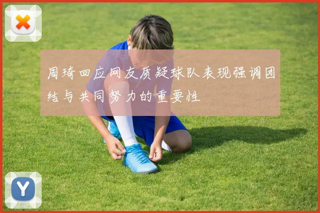 周琦回应网友质疑球队表现强调团结与共同努力的重要性