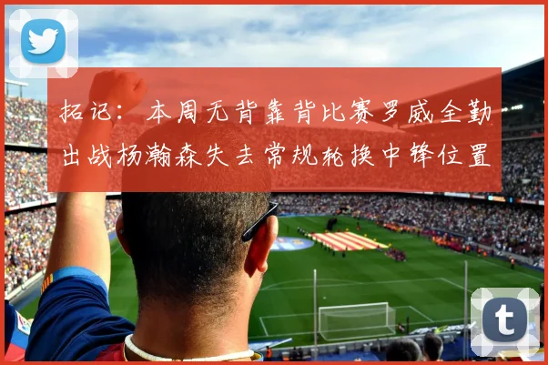拓记：本周无背靠背比赛罗威全勤出战杨瀚森失去常规轮换中锋位置