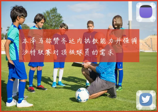 本泽马称赞齐达内执教能力并强调沙特联赛对顶级球员的需求