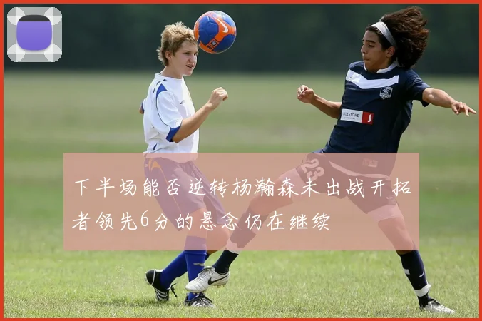 下半场能否逆转杨瀚森未出战开拓者领先6分的悬念仍在继续