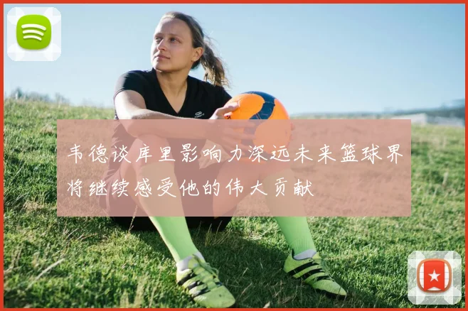 韦德谈库里影响力深远未来篮球界将继续感受他的伟大贡献