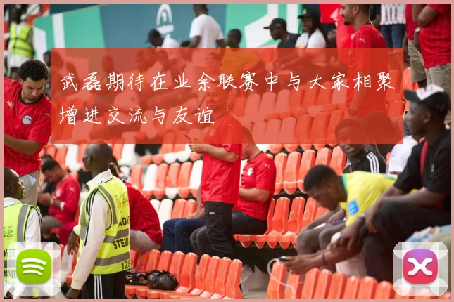 武磊期待在业余联赛中与大家相聚增进交流与友谊