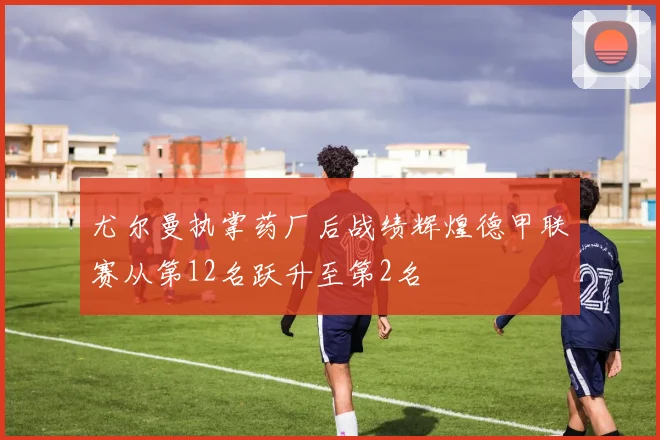 尤尔曼执掌药厂后战绩辉煌德甲联赛从第12名跃升至第2名