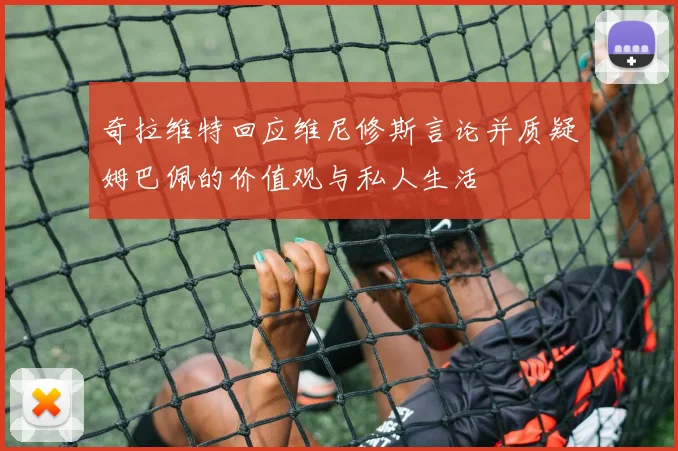 奇拉维特回应维尼修斯言论并质疑姆巴佩的价值观与私人生活