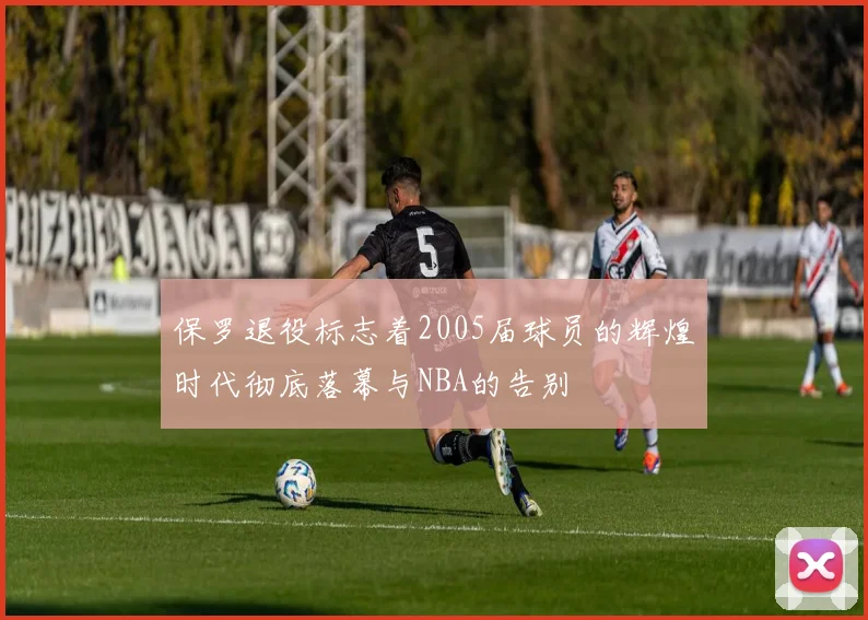 保罗退役标志着2005届球员的辉煌时代彻底落幕与NBA的告别