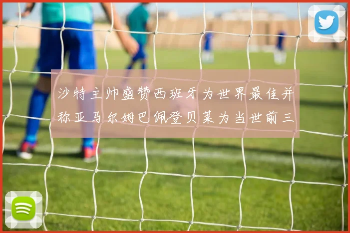 沙特主帅盛赞西班牙为世界最佳并称亚马尔姆巴佩登贝莱为当世前三球员