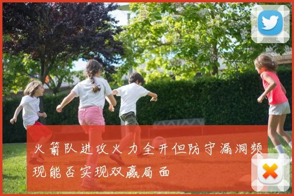 火箭队进攻火力全开但防守漏洞频现能否实现双赢局面