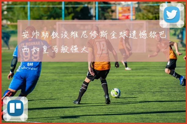 安帅助教谈维尼修斯金球遗憾称巴西如皇马般强大