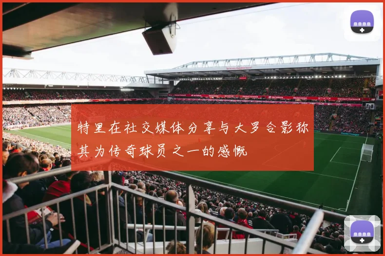 特里在社交媒体分享与大罗合影称其为传奇球员之一的感慨