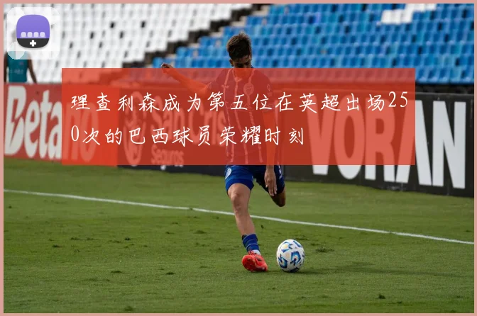 理查利森成为第五位在英超出场250次的巴西球员荣耀时刻