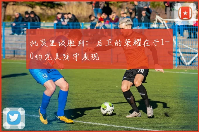 托莫里谈胜利：后卫的荣耀在于1-0的完美防守表现