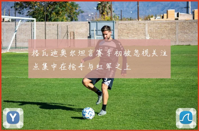 格瓦迪奥尔坦言赛季初被忽视关注点集中在枪手与红军之上