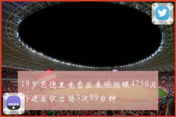 19岁恩德里克首发表现抢眼4750万引进后仅出场3次99分钟