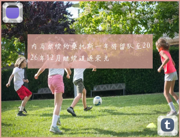 内马尔续约桑托斯一年将留队至2026年12月继续追逐荣光