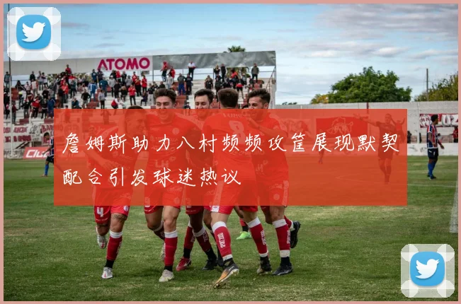 詹姆斯助力八村频频攻筐展现默契配合引发球迷热议