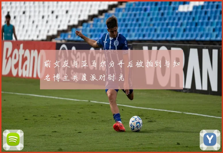 前女友与亚马尔分手后被拍到与知名博主共度派对时光