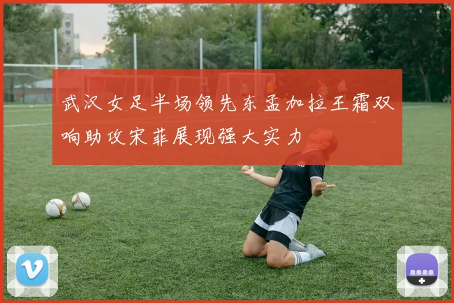 武汉女足半场领先东孟加拉王霜双响助攻宋菲展现强大实力