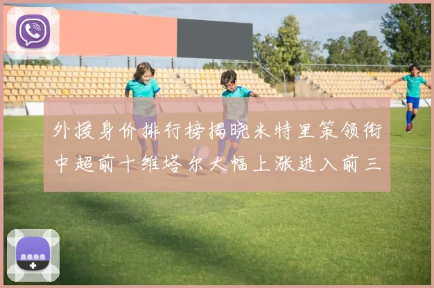 外援身价排行榜揭晓米特里策领衔中超前十维塔尔大幅上涨进入前三
