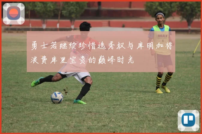 勇士若继续珍惜选秀权与库明加将浪费库里宝贵的巅峰时光