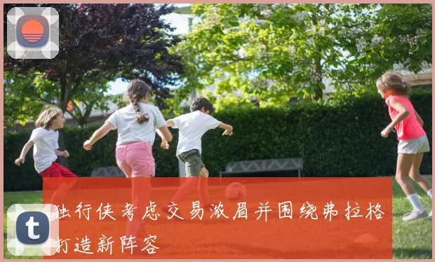 独行侠考虑交易浓眉并围绕弗拉格打造新阵容