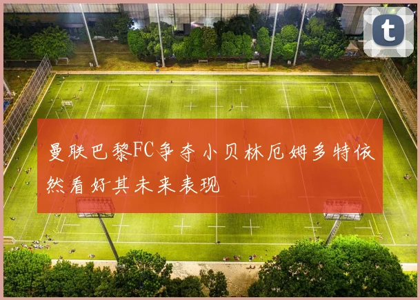 曼联巴黎FC争夺小贝林厄姆多特依然看好其未来表现