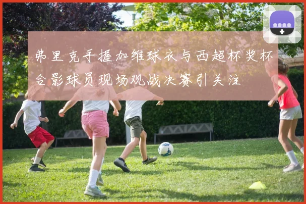 弗里克手握加维球衣与西超杯奖杯合影球员现场观战决赛引关注