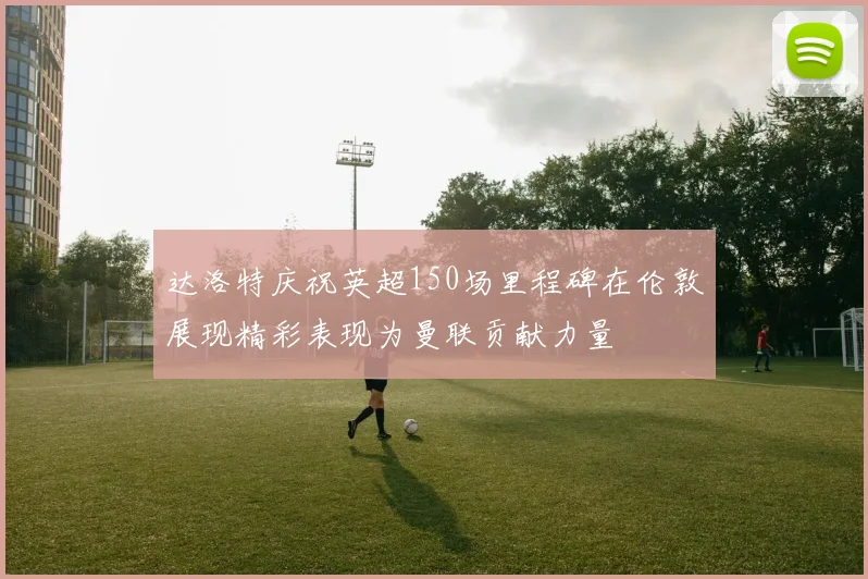 达洛特庆祝英超150场里程碑在伦敦展现精彩表现为曼联贡献力量