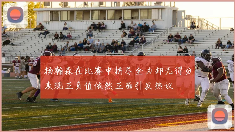 杨瀚森在比赛中拼尽全力却无得分表现正负值依然正面引发热议