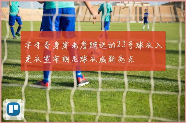 字母哥身穿老詹赠送的23号球衣入更衣室布朗尼球衣成新亮点
